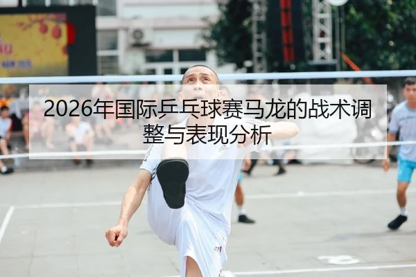 2026年国际乒乓球赛马龙的战术调整与表现分析